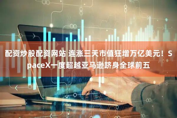配资炒股配资网站 连涨三天市值狂增万亿美元！SpaceX一度超越亚马逊跻身全球前五