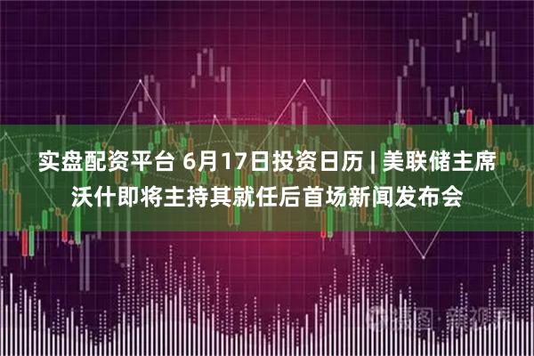 实盘配资平台 6月17日投资日历 | 美联储主席沃什即将主持其就任后首场新闻发布会