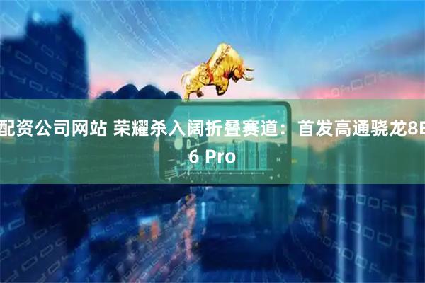 配资公司网站 荣耀杀入阔折叠赛道：首发高通骁龙8E6 Pro