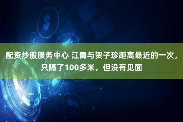 配资炒股服务中心 江青与贺子珍距离最近的一次,只隔了100多米,但没有见面